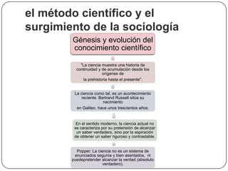el método científico y el
surgimiento de la sociología
Génesis y evolución del
conocimiento científico
"La ciencia muestra una historia de
continuidad y de acumulación desde los
orígenes de
la prehistoria hasta el presente".
La ciencia como tal, es un acontecimiento
reciente. Bertrand Russell sitúa su
nacimiento
en Galileo, hace unos trescientos años.

En el sentido moderno, la ciencia actual no
se caracteriza por su pretensión de alcanzar
un saber verdadero, sino por la aspiración
de obtener un saber riguroso y contrastable.

Popper: La ciencia no es un sistema de
enunciados seguros y bien asentados, ni
puedepretender alcanzar la verdad (absoluto
verdadero).

 