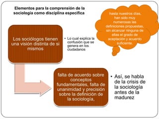Elementos para la comprensión de la
sociología como disciplina específica

• Lo cual explica la
confusión que se
genera en los
ciudadanos

hasta nuestros días,
han sido muy
numerosas las
definiciones propuestas,
sin alcanzar ninguna de
ellas el grado de
aceptación y acuerdo
suficiente.

• Así, se habla
de la crisis de
la sociología
antes de la
madurez

 