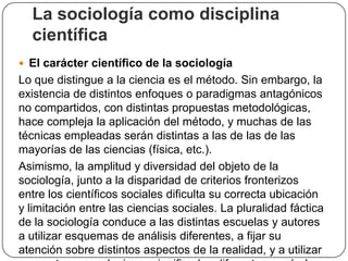 La sociología como disciplina
científica
 El carácter científico de la sociología

Lo que distingue a la ciencia es el método. Sin embargo, la
existencia de distintos enfoques o paradigmas antagónicos
no compartidos, con distintas propuestas metodológicas,
hace compleja la aplicación del método, y muchas de las
técnicas empleadas serán distintas a las de las de las
mayorías de las ciencias (física, etc.).
Asimismo, la amplitud y diversidad del objeto de la
sociología, junto a la disparidad de criterios fronterizos
entre los científicos sociales dificulta su correcta ubicación
y limitación entre las ciencias sociales. La pluralidad fáctica
de la sociología conduce a las distintas escuelas y autores
a utilizar esquemas de análisis diferentes, a fijar su
atención sobre distintos aspectos de la realidad, y a utilizar

 