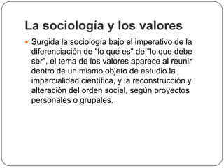 La sociología y los valores
 Surgida la sociología bajo el imperativo de la

diferenciación de "lo que es" de "lo que debe
ser", el tema de los valores aparece al reunir
dentro de un mismo objeto de estudio la
imparcialidad científica, y la reconstrucción y
alteración del orden social, según proyectos
personales o grupales.

 