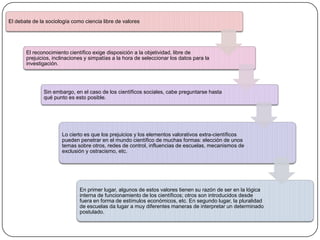 El debate de la sociología como ciencia libre de valores

El reconocimiento científico exige disposición a la objetividad, libre de
prejuicios, inclinaciones y simpatías a la hora de seleccionar los datos para la
investigación.

Sin embargo, en el caso de los científicos sociales, cabe preguntarse hasta
qué punto es esto posible.

Lo cierto es que los prejuicios y los elementos valorativos extra-científicos
pueden penetrar en el mundo científico de muchas formas: elección de unos
temas sobre otros, redes de control, influencias de escuelas, mecanismos de
exclusión y ostracismo, etc.

En primer lugar, algunos de estos valores tienen su razón de ser en la lógica
interna de funcionamiento de los científicos; otros son introducidos desde
fuera en forma de estímulos económicos, etc. En segundo lugar, la pluralidad
de escuelas da lugar a muy diferentes maneras de interpretar un determinado
postulado.

 
