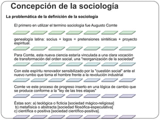 Concepción de la sociología
La problemática de la definición de la sociología
El primero en utilizar el termino sociologia fue Augusto Comte

genealogía latina: socius + logos = pretensiones sintéticas + proyecto
espiritual.
Para Comte, esta nueva ciencia estaría vinculada a una clara vocación
de transformación del orden social, una "reorganización de la sociedad"
Con este espíritu renovador sensibilizado por la "cuestión social" ante el
nuevo rumbo que toma el hombre frente a la revolución industrial
Comte ve este proceso de progreso inserto en una lógica de cambio que
se produce conforme a la "ley de las tres etapas"
Éstas son: a) teológica o ficticia [sociedad mágico-religiosa]
b) metafísica o abstracta [sociedad filosófica-especulativa]
c) científica o positiva [sociedad científico-positiva].

 