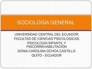 SOCIOLOGÍA GENERAL
UNIVERSIDAD CENTRAL DEL ECUADOR
FACULTAD DE CIENCIAS PSICOLÓGICAS
PSICOLOGÍA INFANTIL Y
PSICORREHABILITACIÓN
SONIA CAROLINA OCHOA CASTILLO
QUITO - ECUADOR

 