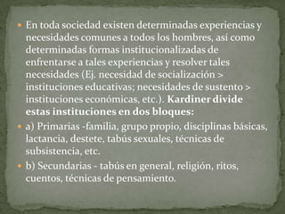  En toda sociedad existen determinadas experiencias y

necesidades comunes a todos los hombres, así como
determinadas formas institucionalizadas de
enfrentarse a tales experiencias y resolver tales
necesidades (Ej. necesidad de socialización >
instituciones educativas; necesidades de sustento >
instituciones económicas, etc.). Kardiner divide
estas instituciones en dos bloques:
 a) Primarias -familia, grupo propio, disciplinas básicas,
lactancia, destete, tabús sexuales, técnicas de
subsistencia, etc.
 b) Secundarias - tabús en general, religión, ritos,
cuentos, técnicas de pensamiento.

 