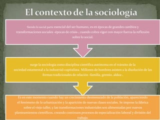 Siendo lo social parte esencial del ser humano, es en épocas de grandes cambios y

transformaciones sociales -épocas de crisis-, cuando cobra vigor con mayor fuerza la reflexión
sobre lo social.

surge la sociología como disciplina científica autónoma en el tránsito de la
sociedad estamental a la industrial-capitalista. Millones de hombres asisten a la disolución de las
formas tradicionales de relación -familia, gremio, aldea-,

Es en este momento cuando hay un crecimiento desmesurado de la población, apareciendo
el fenómeno de la urbanización y la aparición de nuevas clases sociales. Se impone la fábrica
sobre el viejo taller, y las transformaciones industriales son alimentadas por nuevos
planteamientos científicos, creando continuos procesos de especialización laboral y división del

trabajo.

 