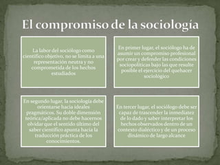 La labor del sociólogo como
científico objetivo, no se limita a una
representación neutra y no
comprometida de los hechos
estudiados

En primer lugar, el sociólogo ha de
asumir un compromiso profesional
por crear y defender las condiciones
sociopolíticas bajo las que resulte
posible el ejercicio del quehacer
sociológico

En segundo lugar, la sociología debe
orientarse hacia ideales
pragmáticos. Su doble dimensión
teórica/aplicada no debe hacernos
olvidar que el sentido último del
saber científico apunta hacia la
traducción práctica de los
conocimientos.

En tercer lugar, el sociólogo debe ser
capaz de trascender la inmediatez
de lo dado y saber interpretar los
hechos observados dentro de un
contexto dialéctico y de un proceso
dinámico de largo alcance

 