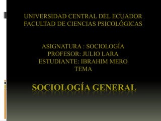UNIVERSIDAD CENTRAL DEL ECUADOR
FACULTAD DE CIENCIAS PSICOLÓGICAS

ASIGNATURA : SOCIOLOGÍA
PROFESOR: JULIO LARA
ESTUDIANTE: IBRAHIM MERO
TEMA

SOCIOLOGÍA GENERAL

 