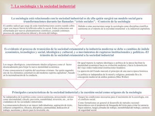 7. La sociología y la sociedad industrial
La sociología está relacionada con la sociedad industrial es de ella quién surgirá un modelo social para
transformaciones durante las llamadas ‘’crisis sociales’’. –Contexto de la sociología
El cambio radical que surge de estás transformaciones ocurre cuando cobra
vigor con mayor fuerza la reflexión sobre lo social. Estás evoluciones son
alimentadas por nuevos planteamientos científicos ,creando continuos
procesos de especialización laboral y división del trabajo.



Debido a estas asociaciones surge la sociología como disciplina científica
autónoma en el tránsito de la sociedad estamental a la industrial-capitalista.

Es evidente el proceso de transición de la sociedad estamental a la industria moderna se debe a cambios de índole
económico, tecnológico y social, ideológica y cultural, y a movimientos de rupturas institucionales y políticas.-El
tránsito de la sociedad estamental a la sociedad industrial
Los rasgos ideológicos, concretamente ideales religiosos como el factor
desencadenante para forjar la nueva mentalidad económica.
Como consecuencia el espíritu del ascetismo cristiano fue quién engendro
uno de los elementos constitutivos del moderno espíritu capitalista", basado
en la racionalización de la conducta .

De igual manera la ruptura ideológica y política de la época facilitan la
mentalidad económica hacia su evolución moderna y hacia la demolición
del viejo orden tradicional (instituciones feudales).
La aparición del Estado marcará el principio de una nueva época histórica.
La política se independiza de lo moral y religioso, poniendo fin a la
concepción medieval de ambos poderes.(Max Weber)

Principales características de la sociedad industrial y la cuestión social como orígenes de la sociología
Se independiza de la política como ciencia autónoma, proyectando valores
como nacionalidad, cálculo, previsión, rentabilidad, inversión, etc., en los
ciudadanos de las sociedades industriales.
La consecuencia directa es un mayor individualismo, aspiración de éxito,
esfuerzo competitivo, eficacia, disciplina y puntualidad, dedicación al
trabajo, ascetismo y ahorro para la inversión, etc.

Surgen las condiciones necesarias para el nacimiento de la sociología, con
el conflicto social.
Como formalismos en general al desarrollo de métodos racionalburocráticos con el propósito de búsqueda del éxito para evitar la carencia
bajos salarios, largas jornadas de trabajo, inestabilidad del trabajo, carencia
de seguridad social.

 