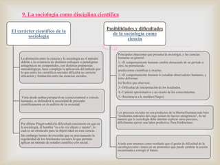9. La sociología como disciplina científica
El carácter científico de la
sociología

La distinción entre la ciencia y la sociología es el método
debido a la existencia de distintos enfoques o paradigmas
antagónicos no compartidos, con distintas propuestas
metodológicas, hace compleja la aplicación del método por
lo que entre los científicos sociales dificulta su correcta
ubicación y limitación entre las ciencias sociales.

Vista desde ambas perspectivas (ciencia natural o ciencia
humana), se defenderá la necesidad de proceder
científicamente en el análisis de la sociedad.

Por último Piaget señala la dificultad consistente en que en
la sociología, el hombre "es a la vez objeto y sujeto", lo
cual es un obstáculo para la objetividad en esta ciencia.
Sin embargo hemos de recordar que es precisamente la
regularidad de los fenómenos sociales lo que permite
aplicar un método de estudio científico a lo social.

Posibilidades y dificultades
de la sociología como
ciencia



Principales objeciones que presenta la sociología, y las ciencias
humanas en general:
1.- El comportamiento humano cambia demasiado de un período a
otro, no permitiendo
predicciones científicas y exactas.
2.- El comportamiento humano lo estudian observadores humanos, y
éstos deforman
los hechos que observan.
3.- Dificultad de interpretación de los resultados.
4.- Carácter aproximativo y no exacto de los conocimientos.
5.- Resistencia a la medida (Piaget).

Los procesos sociales no son productos de la libertad humana más bien
"resultantes naturales del ciego actuar de fuerzas antagónicas", de tal
manera que la sociología debe intentar explicar estos procesos,
difícilmente ejercer una labor predictiva. Para Horkheimer.

A todo esto tenemos como resultado que el grado de dificultad de la
sociología como ciencia es un pronostico que puede cambiar la acción
encaminada a corregir el futuro.

 