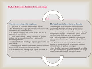 10. La dimensión teórica de la sociología


Teoría e investigación empírica

El pluralismo teórico de la sociología

-Lo que define las ciencias es la finalidad y el método.
-Los paradigmas en las disciplinas científicas y como
- Las diferentes metodologías aplicables en sociología avivan la consecuencia la carencia de acuerdo sobre principios
fundamentales dificulta el desarrollo de estas ciencias.
disputa sobre la actividad sociológica.
-dentro de la sociología ha habido diferenciaciones rivales y
-Una construcción teórica clara y firme sería la base para el
mutuamente excluyentes e incompatibles como el llamado
desarrollo de la sociología.
pluralismo sigue siendo una de sus características.
-La teoría define los datos a obtener, y presenta un esquema
-Blau y Merton reivindican el pluralismo como forma de
según el cual se sistematizan clasifican y relacionan los
enfrentarse con distintos tipos y aspectos de los problemas
fenómenos pertinentes.
sociales.
-Toda teoría no basada en hallazgos empíricos y verificables se reduce a mera
-Para el estudiante de sociología, lo fundamental es ser
especulación.
instruido en el conocimiento de los principales enfoques
.Toda investigación empírica no encuadrada dentro de una teoría relevante actuales del quehacer sociológico.
teóricos lleva
a una recogida de datos sin sentido y sin utilidad.
-Ritzer identifica cuatro niveles fundamentales de la realidad
-Los hechos empíricos ayudan a iniciar teorías, reformulan la
social que constituyen una aportación sugerente para recoger
teoría existente, y aclaran y definen la teoría, etc.
toda la complejidad teórica de la sociología actual.

 