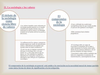 11. La sociología y los valores

El debate de
la sociología
como
ciencia libre
de valores

El
compromiso
de la
sociología


-Los valores tomados como referentes en
sociología pueden penetrar en el mundo
científico de muchas formas esta es la
razón por la cual la ciencia no distingue
el plano de los hechos del de los juicios y
decisiones.

-La influencia de los valores y prejuicios
pueden operar por medio de mecanismos
sutiles y difícilmente perceptibles que
inciden sobre los datos estadísticos.
-Es por eso que en algunas ocasiones se
dirá que el sociólogo sólo ve lo que
quiere ver, y está ciego para lo que no
quiere ver. Sin embargo no impedirá
identificar los elementos valorativos e
ideológicos que influyen en el quehacer
sociológico.

-Crear y defender las condiciones
sociopolíticas bajo las que resulte posible
el ejercicio del quehacer sociológico.
-Debe orientarse hacia ideales
pragmáticos.

-El sociólogo debe ser capaz de
trascender la inmediatez de lo dado y
saber interpretar los hechos observados
dentro de un contexto dialéctico y de un
proceso dinámico de largo alcance.
-Trasciende lo dado estático mediante una
labor de compromiso en prácticas de
transformación y autorregulación social.

El compromiso de la sociología en general está unida a la convicción en la necesidad moral de tomar partido
como única forma de dotar de significación a la investigación.

 