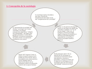 2. Concepción de la sociología

La sociología estaría vinculada a
una clara vocación de
transformación del orden social,
una "reorganización de la sociedad"



La "presentación en sociedad" del
término "sociología" por Comte,
vinculada a sus propias
concepciones específicas -"religión
de la humanidad"-, dio lugar a que
grandes pensadores -Carlos Marx,
Durkheim- tuvieran un sentimiento
de rechazo frente a la exposición
cotidiana de esta ciencia.

Desde 1822 Augusto Comte se
refiere a la nueva ciencia con el
nombre de Física Social, ante la
necesidad de una ciencia positiva
social, fundada sobre la
observación directa de los
fenómenos relativos al desarrollo
colectivo de la especie humana.

Comte ve este proceso de progreso
inserto en una lógica de cambio que
se produce conforme a la "ley de
las tres etapas". Éstas son: a)
teológica o ficticia [sociedad
mágico-religiosa]; b) metafísica o
abstracta [sociedad filosóficaespeculativa]; c) científica o
positiva [sociedad científicopositiva].

Desde principios del S. XX, la
mayoría de los sociólogos se
orientarán por derroteros mucho
más prácticos, concretos y
parcelados, a riesgo de olvidar que
el objeto de la sociología no es la
sociología, para caer en lo que ha
sido llamada "ciencia de la crisis".

 