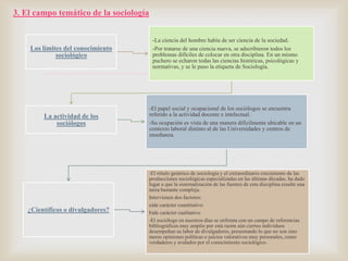 3. El campo temático de la sociología

Los límites del conocimiento
sociológico

-La ciencia del hombre había de ser ciencia de la sociedad.
-Por tratarse de una ciencia nueva, se adscribieron todos los
problemas difíciles de colocar en otra disciplina. En un mismo
puchero se echaron todas las ciencias históricas, psicológicas y
normativas, y se le puso la etiqueta de Sociología.

La actividad de los
sociólogos

-El papel social y ocupacional de los sociólogos se encuentra
referido a la actividad docente e intelectual.
-Su ocupación es vista de una manera difícilmente ubicable en un
contexto laboral distinto al de las Universidades y centros de
enseñanza.

¿Científicos o divulgadores?



-El rótulo genérico de sociología y el extraordinario crecimiento de las
producciones sociológicas especializadas en las últimas décadas, ha dado
lugar a que la sistematización de las fuentes de esta disciplina resulte una
tarea bastante compleja.
Intervienen dos factores:
a)de carácter cuantitativo
b)de carácter cualitativo
-El sociólogo en nuestros días se enfrenta con un campo de referencias
bibliográficas muy amplio por está razón aún ciertos individuos
desempeñan su labor de divulgadores, presentando lo que no son sino
meras opiniones políticas o juicios valorativos muy personales, como
verdaderos y avalados por el conocimiento sociológico.

 
