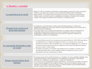 4. Hombre y sociedad

La naturaleza de lo social

El papel de lo social en el
desarrollo humano

La concepción del hombre como
ser social

Rasgos característicos de lo
humano

•Hasta el S. XIX es en donde se desarrolla un campo temático acerca de lo social, en donde el
hombre se mira dentro de el espacio social en una horda indiferenciada de individuos.
•Según Nisbert: "Los problemas de la sociología son los que se refieren a la naturaleza del
vínculo social« nos resume a que los componentes estructurales y formales de la sociedad
residen en dos campos: la estática social -estructura-, y dinámica social.



•La perspectiva «coevolucionaria" explica cómo la biología humana y la cultura son
generalmente adaptativas en el mismo sentido, interaccionando ambas en la evolución de los
atributos humanos (Durkheim).
•Así, cuanto mayor sea el coeficiente de parentesco en un grupo, mayor el componente de
solidaridad y disposición al altruismo en aras de un conjunto en el que uno se siente
comprendido y reduplicado genéticamente ciertos tipos de organismos aumentan sus
posibilidades de sobrevivir y multiplicarse.

• Lo más definido acerca de esta concepción es por parte de Darwin (1809-1882) para ubicar
la realidad social en el ámbito más general de lo que es la evolución de la vida en la
naturaleza. Dos ideas: a) Idea de equilibrio ser vivo-naturaleza (adaptación, etc.); b) Idea de
la selección natural: gracias al proceso de adaptación, unas especies desaparecen mientras
que otras avanzan evolutivamente.
• El hombre sólo puede ser concebido como producto de su sociedad y su cultura. que le
permitió desarrollar cada vez más complejas formas de organización social, y por su
capacidad de creación y transmisión de cultura.
•El contexto social se hace posible lo humano se "completa" con otras cualidades añadidas como:
capacidad del lenguaje, mayor inteligencia e idoneidad para el aprendizaje, capacidad de
inhibición de los impulsos, cualidad creativa, sentido de la libertad, etc.
•La evolución social está plagada de lagunas informativas., está claro que el hombre evoluciona
en dos vertientes adaptativas: de la especie al medio, a través de los sistemas sociales; y del
individuo a la sociedad, a través de la cultura. La cultura conforma la personalidad humana y
permite la supervivencia y desarrollo del hombre.

 
