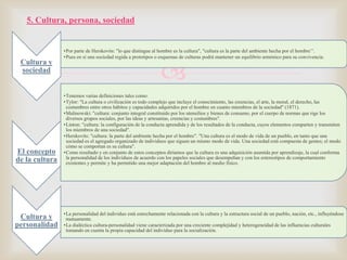 5. Cultura, persona, sociedad

Cultura y
sociedad

El concepto
de la cultura

Cultura y
personalidad

•Por parte de Herskovits: "lo que distingue al hombre es la cultura", "cultura es la parte del ambiente hecha por el hombre’’.
•Pues en sí una sociedad regida a prototipos o esquemas de culturas podrá mantener un equilibrio armónico para su convivencia.



•Tenemos varias definiciones tales como:
•Tylor: "La cultura o civilización es todo complejo que incluye el conocimiento, las creencias, el arte, la moral, el derecho, las
costumbres entre otros hábitos y capacidades adquiridos por el hombre en cuanto miembros de la sociedad" (1871).
•Malinowski: "cultura: conjunto integral constituido por los utensilios y bienes de consumo, por el cuerpo de normas que rige los
diversos grupos sociales, por las ideas y artesanías, creencias y costumbres".
•Linton: "cultura: la configuración de la conducta aprendida y de los resultados de la conducta, cuyos elementos comparten y transmiten
los miembros de una sociedad".
•Herskovits: "cultura: la parte del ambiente hecha por el hombre". "Una cultura es el modo de vida de un pueblo, en tanto que una
sociedad es el agregado organizado de individuos que siguen un mismo modo de vida. Una sociedad está compuesta de gentes; el modo
cómo se comportan es su cultura".
•Como resultado y en conjunto de estos conceptos diríamos que la cultura es una adquisición asumida por aprendizaje, la cual conforma
la personalidad de los individuos de acuerdo con los papeles sociales que desempeñan y con los estereotipos de comportamiento
existentes y permite y ha permitido una mejor adaptación del hombre al medio físico.

•La personalidad del individuo está estrechamente relacionada con la cultura y la estructura social de un pueblo, nación, etc., influyéndose
mutuamente.
•La dialéctica cultura-personalidad viene caracterizada por una creciente complejidad y heterogeneidad de las influencias culturales
tomando en cuenta la propia capacidad del individuo para la socialización.

 