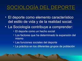 SOCIOLOGÍA DEL DEPORTE El deporte como elemento característico del estilo de vida y de la realidad social. La Sociología contribuye a comprender: El deporte como un hecho social Los factores que ha determinado la expansión del mismo Las funciones sociales del deporte La práctica en los diferentes grupos de población