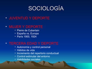 SOCIOLOGÍA JUVENTUD Y DEPORTE MUJER Y DEPORTE Pierre de Cubertain España vs. Europa París 1900, 1924 TERCERA EDAD Y DEPORTE Autonomía y control personal Hábitos de vida Incremento del repertorio conductual Control estimular del entorno Habilidades sociales