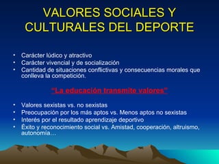 VALORES SOCIALES Y CULTURALES DEL DEPORTE Carácter lúdico y atractivo Carácter vivencial y de socialización Cantidad de situaciones conflictivas y consecuencias morales que conlleva la competición . “ La educación transmite valores” Valores sexistas vs. no sexistas Preocupación por los más aptos vs. Menos aptos no sexistas Interés por el resultado aprendizaje deportivo Éxito y reconocimiento social vs. Amistad, cooperación, altruismo, autonomía…