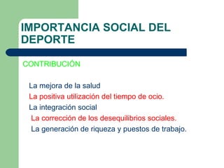 IMPORTANCIA SOCIAL DEL DEPORTE CONTRIBUCIÓN La mejora de la salud  La positiva utilización del tiempo de ocio.   La integración social  La corrección de los desequilibrios sociales. La generación de riqueza y puestos de trabajo. 