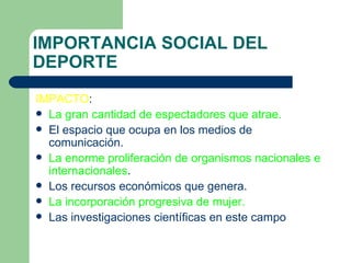 IMPORTANCIA SOCIAL DEL DEPORTE IMPACTO : La gran cantidad de espectadores que atrae. El espacio que ocupa en los medios de comunicación. La enorme proliferación de organismos nacionales e internacionales . Los recursos económicos que genera. La incorporación progresiva de mujer. Las investigaciones científicas en este campo 
