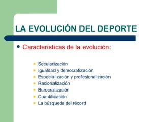 LA EVOLUCIÓN DEL DEPORTE Características de la evolución: Secularización Igualdad y democratización Especialización y profesionalización Racionalización Burocratización Cuantificación La búsqueda del récord 