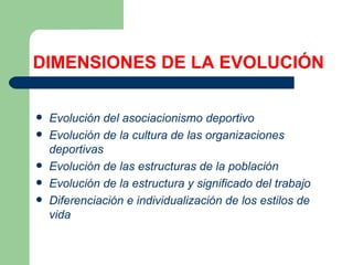 DIMENSIONES DE LA EVOLUCIÓN Evolución del asociacionismo deportivo   Evolución de la cultura de las organizaciones deportivas   Evolución de las estructuras de la población   Evolución de la estructura y significado del trabajo   Diferenciación e individualización de los estilos de vida   