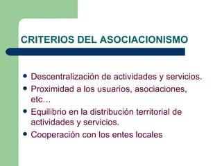 CRITERIOS DEL ASOCIACIONISMO Descentralización de actividades y servicios. Proximidad a los usuarios, asociaciones, etc… Equilibrio en la distribución territorial de actividades y servicios. Cooperación con los entes locales   