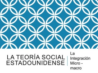 LA TEORÍA SOCIAL
ESTADOUNIDENSE
La
Integración
Micro -
macro
 