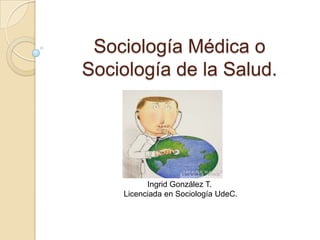 Sociología Médica o
Sociología de la Salud.




          Ingrid González T.
    Licenciada en Sociología UdeC.
 