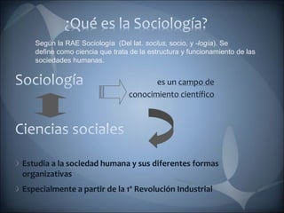 es un campo de
conocimiento científico
Estudia a la sociedad humana y sus diferentes formas
organizativas
Especialmente a partir de la 1º Revolución Industrial
Según la RAE Sociología (Del lat. socĭus, socio, y -logía). Se
define como ciencia que trata de la estructura y funcionamiento de las
sociedades humanas.
 