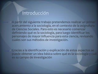 A partir del siguiente trabajo pretendemos realizar un primer
acercamiento a la sociología, en el contexto de la asignatura
de Ciencias Sociales. Para esto es necesario comenzar
definiendo qué es la sociología, para luego identificar los
personajes de mayor influencia para esta ciencia, revisando
cuales son sus métodos de investigación.
Gracias a la identificación y explicación de estos aspectos se
puede obtener un idea básica sobre qué es la sociología y cuál
es su campo de investigación
 