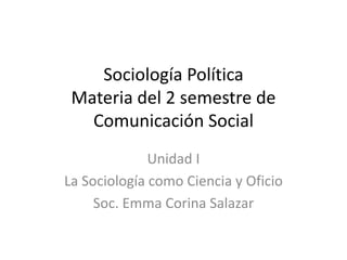 Sociología Política
Materia del 2 semestre de
Comunicación Social
Unidad I
La Sociología como Ciencia y Oficio
Soc. Emma Corina Salazar
 