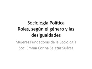 Sociología Política
Roles, según el género y las
desigualdades
Mujeres Fundadoras de la Sociología
Soc. Emma Corina Salazar Suárez
 