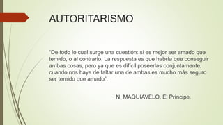 AUTORITARISMO
“De todo lo cual surge una cuestión: si es mejor ser amado que
temido, o al contrario. La respuesta es que habría que conseguir
ambas cosas, pero ya que es difícil poseerlas conjuntamente,
cuando nos haya de faltar una de ambas es mucho más seguro
ser temido que amado”.
N. MAQUIAVELO, El Príncipe.
 