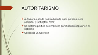AUTORITARISMO
 Autoritaria es toda política basada en la primacía de la
coerción. (Huntington, 1970)
 Un sistema político que impide la participación popular en el
gobierno.
 Consenso vs Coerción
 