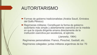 AUTORITARISMO
 Formas de gobierno tradicionalistas (Arabia Saudí, Emiratos
del Golfo Pérsico)
 Regímenes militares: Constituyen la forma de gobierno
autoritario más simple y abiertamente coercitiva en la medida
en que la cúpula dirigente emana directamente de la
institución coercitiva por excelencia, el ejército.
(Janowitz, 1964)
Regímenes personalistas: Franco, Pinochet, Gaddafi, etc.
Regímenes colegiales: juntas militares argentinas de los ‘70
 