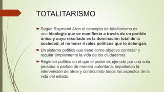 TOTALITARISMO
 Según Raymond Aron el concepto de totalitarismo es
una ideología que se manifiesta a través de un partido
único y cuyo resultado es la dominación total de la
sociedad, al no tener rivales políticos que lo detengan.
 Un sistema político que tiene como objetivo controlar y
regular ampliamente la vida de los ciudadanos.
 Régimen político en el que el poder es ejercido por una sola
persona o partido de manera autoritaria, impidiendo la
intervención de otros y controlando todos los aspectos de la
vida del estado.
 