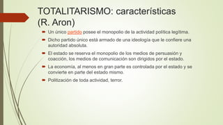 TOTALITARISMO: características
(R. Aron)
 Un único partido posee el monopolio de la actividad política legítima.
 Dicho partido único está armado de una ideología que le confiere una
autoridad absoluta.
 El estado se reserva el monopolio de los medios de persuasión y
coacción, los medios de comunicación son dirigidos por el estado.
 La economía, al menos en gran parte es controlada por el estado y se
convierte en parte del estado mismo.
 Politización de toda actividad, terror.
 