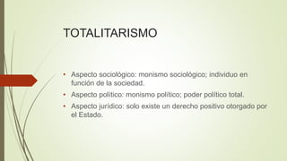 TOTALITARISMO
• Aspecto sociológico: monismo sociológico; individuo en
función de la sociedad.
• Aspecto político: monismo político; poder político total.
• Aspecto jurídico: solo existe un derecho positivo otorgado por
el Estado.
 