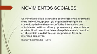 MOVIMIENTOS SOCIALES
Un movimiento social es una red de interacciones informales
entre individuos, grupos, y/u organizaciones que, en
sostenida y habitualmente conflictiva interacción con
autoridades políticas, elites y oponentes – y compartiendo
una identidad colectiva- demandan públicamente cambios
en el ejercicio o redistribución del poder en favor de
intereses colectivos.
Ibarra y Letamendia (1997)
 