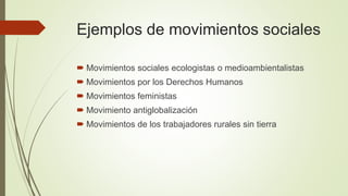 Ejemplos de movimientos sociales
 Movimientos sociales ecologistas o medioambientalistas
 Movimientos por los Derechos Humanos
 Movimientos feministas
 Movimiento antiglobalización
 Movimientos de los trabajadores rurales sin tierra
 