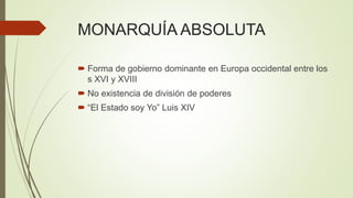MONARQUÍA ABSOLUTA
 Forma de gobierno dominante en Europa occidental entre los
s XVI y XVIII
 No existencia de división de poderes
 “El Estado soy Yo” Luis XIV
 