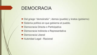 DEMOCRACIA
 Del griego “demokratia” ; demos (pueblo) y kratos (gobierno)
 Sistema político en que gobierna el pueblo.
 Democracia Directa o Participativa
 Democracia Indirecta o Representativa
 Democracia Liberal
 Autoridad Legal - Racional
 