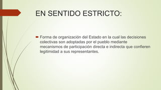 EN SENTIDO ESTRICTO:
 Forma de organización del Estado en la cual las decisiones
colectivas son adoptadas por el pueblo mediante
mecanismos de participación directa e indirecta que confieren
legitimidad a sus representantes.
 