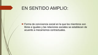 EN SENTIDO AMPLIO:
 Forma de convivencia social en la que los miembros son
libres e iguales y las relaciones sociales se establecen de
acuerdo a mecanismos contractuales.
 