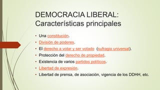 DEMOCRACIA LIBERAL:
Características principales
• Una constitución.
• División de poderes.
• El derecho a votar y ser votado (sufragio universal).
• Protección del derecho de propiedad.
• Existencia de varios partidos políticos.
• Libertad de expresión.
• Libertad de prensa, de asociación, vigencia de los DDHH, etc.
 