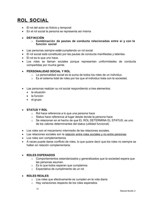 ROL SOCIAL
• El rol del actor es ficticio y temporal
• En el rol social la persona se representa así misma
• DEFINICIÓN
o Combinación de pautas de conducta relacionadas entre sí y con la
función social
• Las personas siempre estáncumpliendo un rol social
• El rol social está constituido por las pautas de conducta manifiestas y latentes.
• El rol es lo que uno hace.
• Los roles se llaman sociales porque representan uniformidades de conducta
compartidas por mucha gente.
• PERSONALIDAD SOCIAL Y ROL
o La personalidad social es la suma de todos los roles de un individuo.
o Es el sistema total de roles por los que el individuo trata con la sociedad.
• Las personas realizan su rol social respondiendo a tres elementos:
• la situación
• la función
• el grupo
• STATUS Y ROL
o Rol hace referencia a lo que una persona hace
o Status hace referencia al lugar desde donde la persona hace
o Se relacionan en el hecho de que EL ROL DETERMINA EL STATUS, es uno
de los valores determinantes del status (utilidad funcional)
• Los roles son el mecanismo intermedio de las relaciones sociales.
• Las relaciones sociales son la relación entre roles sociales y no entre personas.
• Los roles son complementarios
• A veces puede darse conflicto de roles, lo que quiere decir que los roles no siempre se
hallan en relación complementaria.
• ROLES ESPERADOS
o Comportamientos estandarizados y generalizados que la sociedad espera que
las personas asuman.
o Es lo que todos esperan que cumplamos
o Expectativa de cumplimiento de un rol
• ROLES REALES
o Los roles que efectivamente se cumplen en la vida diaria
o Hay variaciones respecto de los roles esperados
12
Marisol Murillo V.
 