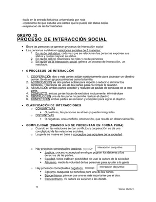 - baila en la entrada folklórica universitaria por nota
- consciente de que estudia una carrea que le puede dar status social
- respetuoso de las formalidades
GRUPO 13
PROCESO DE INTERACCIÓN SOCIAL
• Entre las personas se generan procesos de interacción social
• Las personas establecen relaciones sociales de 3 maneras:
1. En razón del status, cada vez que se relacionan las personas exponen sus
status y quiere mejorar su status.
2. En razón del rol, relaciones de roles y no de personas
3. En razón de la interacción social, genera un proceso de interacción, un
resultado.
• 6 PROCESOS DE INTERACCIÓN
1. COOPERACIÓN, dos o más partes actúan conjuntamente para alcanzar un objetivo
común. Se da en grupos primarios como la familia.
2. ACOMODACIÓN, las dos partes actúan para impedir o reducir o eliminar los
conflictos. Tolerancia de una de las partes para no romper la relación.
3. ASIMILACIÓN, ambas partes aceptan y realizan las pautas de conducta de la otra
parte.
4. CONFLICTO, ambas partes tratan de excluirse mutuamente, eliminándose
5. OBSTRUCCIÓN, una de las parte no permite realizar el objetivo
6. COMPETICIÓN, ambas partes se esmeran y compiten para lograr el objetivo
• CLASIFICACIÓN DE INTERACCIONES
o CONJUNTIVAS
 O positivas, las personas se atraen y quedan integradas
o DISYUNTIVAS
 O negativas, crea conflicto, obstrucción, que resulta en distanciamiento.
• COMPLEJIDAD (CUANDO NO SE PRESENTAN EN FORMA PURA)
o Cuando en las relaciones se dan conflictos y cooperación se da una
complejidad de las relaciones sociales.
o La gente se mueve en base a conceptos que adquiere de la sociedad.
o Hay procesos conceptuales positivos
 Justicia, proceso conceptual en el que pugnan los deberes y los
derechos de las partes.
 Equidad, todos estánen posibilidad de usar la cultura de la sociedad
 Altruismo, media la voluntad de las personas para ayudar a la gente
o Hay procesos conceptuales negativos
 Egoísmo, búsqueda de beneficio para una de las partes
 Egocentrismo, pensar que uno es másimportante que el otro
 Etnocentrismo, mi cultura es superior a las demás
15
Marisol Murillo V.
interacción disyuntiva
interacción conjuntiva
 
