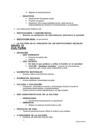 4. Regulan el comportamiento
o NEGATIVAS
 Obstaculizan el progreso social
 Frustran a la gente
 Dispersión de la responsabilidad social, nadie asume la
responsabilidad de cambiar el comportamiento y se perpetúan.
• Las instituciones actúan en red
• INSTITUCIONES Y SANCIÓN SOCIAL
o Sanción es aprobación de cuál institución dominará a la sociedad
• INSTITUCIÓN AXIAL, la que domina
• LA CULTURA ES EL CONJUNTO DE LAS INSTITUCIONES SOCIALES
GRUPO 15
CULTURA
• DEFINICIÓN
o USO CORRIENTE
 Persona de estrato alto
 Folklore
o USO TÉCNICO
 Es todo lo que produce y utiliza el hombre en la sociedad
 TAYLOR: “totalidad compleja”, conjunto de conocimientos,
creencias, arte, moral, leyes, costumbres y otros.
• ELEMENTOS MATERIALES
o Gracias a ellos conocemos las culturas
• ELEMENTOS SOCIALES
o Ambos satisfacen necesidades sociales
• CULTURA Y CIVILIZACIÓN
o Civilización, sobrevalua la ciencia y la tecnología. Divide al mundo en
sociedades desarrolladas y subdesarrolladas
o Cultura, toma en cuenta máselementos, es máscompleto
• DOS CARACTER Í STICAS DE LA CULTURA
o HEREDITARIA
 Se transmite de generación en generación
o AMBIENTAL
 Rodea a la persona durante toda su vida
• PROYECTO DE VIDA
o Todas las personas buscan utilizar la cultura y sus modelos
• 5 FUNCIONES DE LA CULTURA
1. OFRECE UN PROYECTOS DE VIDA
17
Marisol Murillo V.
 