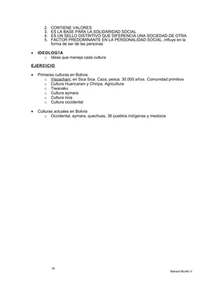 2. CONTIENE VALORES
3. ES LA BASE PARA LA SOLIDARIDAD SOCIAL
4. ES UN SELLO DISTINTIVO QUE DIFERENCIA UNA SOCIEDAD DE OTRA
5. FACTOR PREDOMINANTE EN LA PERSONALIDAD SOCIAL, influye en la
forma de ser de las personas
• IDEOLOG ÍA
o Ideas que maneja cada cultura
EJERCICIO
• Primeras culturas en Bolivia
o Viscachani, en Sica Sica. Caza, pesca. 30.000 años. Comunidad primitiva
o Cultura Huancarani y Chiripa. Agricultura
o Tiwanaku
o Cultura aymara
o Cultura inca
o Cultura occidental
• Culturas actuales en Bolivia
o Occidental, aymara, quechuas, 36 pueblos indígenas y mestizos
18
Marisol Murillo V.
 
